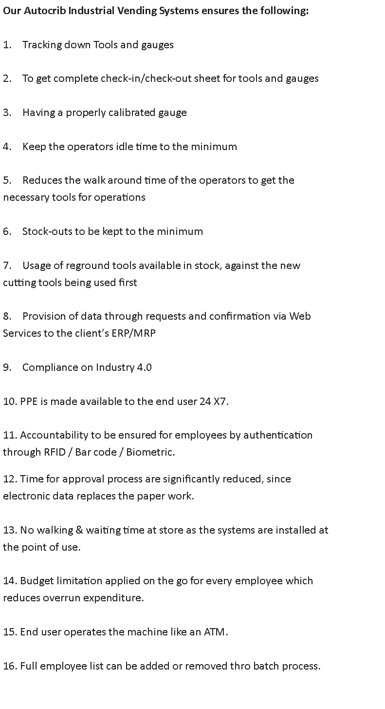 Text Box: Our Autocrib Industrial Vending Systems ensures the following:

1.    Tracking down Tools and gauges

2.    To get complete check-in/check-out sheet for tools and gauges

3.    Having a properly calibrated gauge

4.    Keep the operators idle time to the minimum

5.    Reduces the walk around time of the operators to get the
necessary tools for operations

6.    Stock-outs to be kept to the minimum

7.    Usage of reground tools available in stock, against the new
cutting tools being used first

8.    Provision of data through requests and confirmation via Web
Services to the clients ERP/MRP

9.    Compliance on Industry 4.0

10. PPE is made available to the end user 24 X7.

11. Accountability to be ensured for employees by authentication
through RFID / Bar code / Biometric.

12. Time for approval process are significantly reduced, since
electronic data replaces the paper work.

13. No walking & waiting time at store as the systems are installed at
the point of use.

14. Budget limitation applied on the go for every employee which
reduces overrun expenditure.

15. End user operates the machine like an ATM.

16. Full employee list can be added or removed thro batch process.